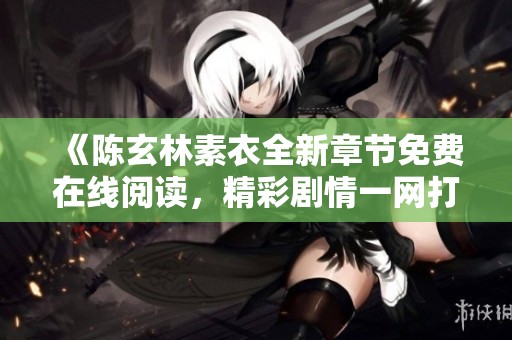 《陳玄林素衣全新章節(jié)免費(fèi)在線閱讀，精彩劇情一網(wǎng)打盡》