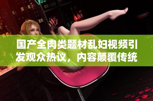 國產全肉類題材亂婦視頻引發(fā)觀眾熱議，內容顛覆傳統(tǒng)觀念