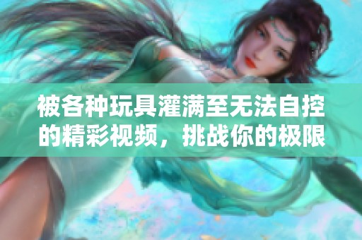 被各種玩具灌滿(mǎn)至無(wú)法自控的精彩視頻，挑戰(zhàn)你的極限體驗(yàn)