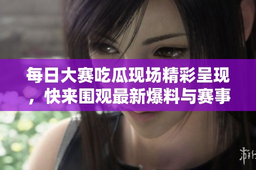 每日大賽吃瓜現(xiàn)場(chǎng)精彩呈現(xiàn)，快來圍觀最新爆料與賽事快訊！