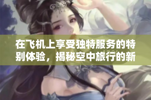 在飛機(jī)上享受獨(dú)特服務(wù)的特別體驗(yàn)，揭秘空中旅行的新方式