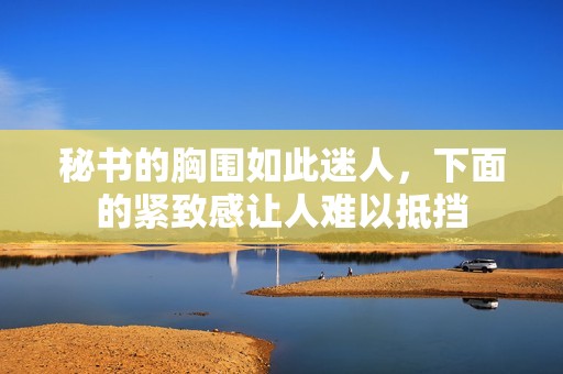 秘書的胸圍如此迷人，下面的緊致感讓人難以抵擋