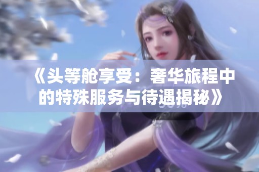 《頭等艙享受：奢華旅程中的特殊服務與待遇揭秘》