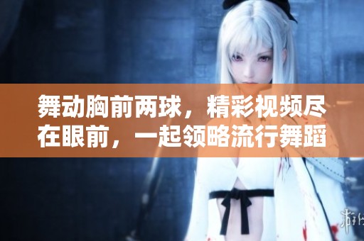 舞動胸前兩球，精彩視頻盡在眼前，一起領略流行舞蹈魅力！
