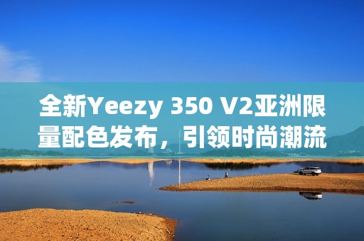 全新Yeezy 350 V2亞洲限量配色發(fā)布，引領時尚潮流新風向