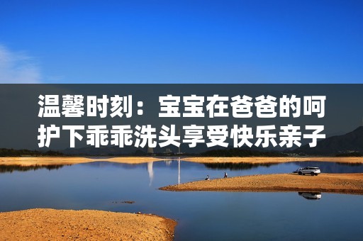 溫馨時刻：寶寶在爸爸的呵護下乖乖洗頭享受快樂親子時光