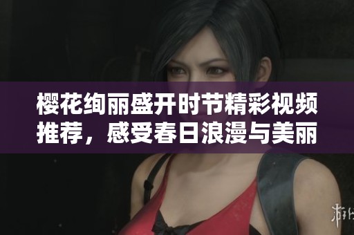 櫻花絢麗盛開時節(jié)精彩視頻推薦，感受春日浪漫與美麗自然之旅