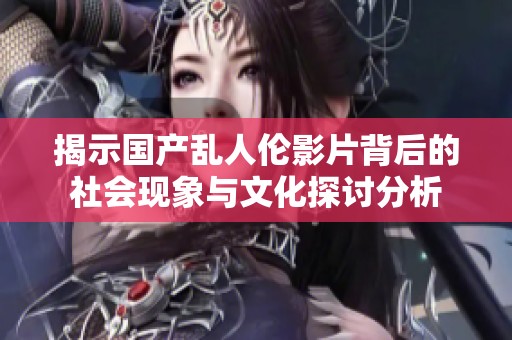 揭示國(guó)產(chǎn)亂人倫影片背后的社會(huì)現(xiàn)象與文化探討分析