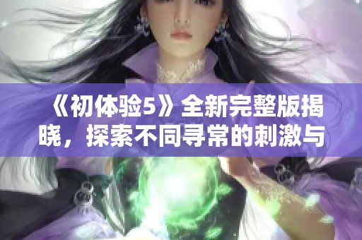 《初體驗(yàn)5》全新完整版揭曉，探索不同尋常的刺激與情感共鳴之旅