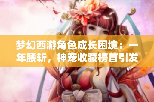 夢(mèng)幻西游角色成長(zhǎng)困境：一年腰斬，神寵收藏榜首引發(fā)熱議