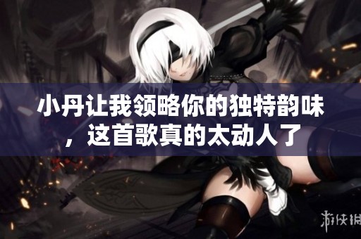 小丹讓我領(lǐng)略你的獨特韻味，這首歌真的太動人了