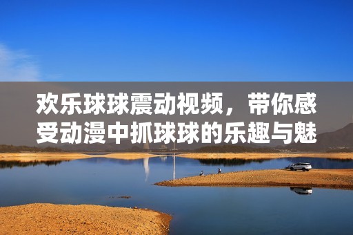 歡樂(lè)球球震動(dòng)視頻，帶你感受動(dòng)漫中抓球球的樂(lè)趣與魅力