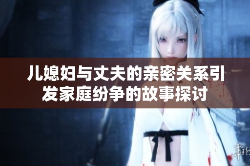 兒媳婦與丈夫的親密關(guān)系引發(fā)家庭紛爭(zhēng)的故事探討