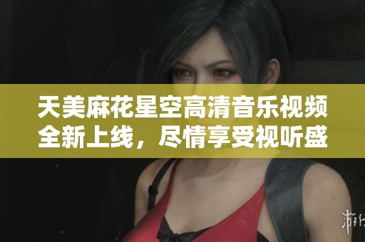天美麻花星空高清音樂視頻全新上線，盡情享受視聽盛宴