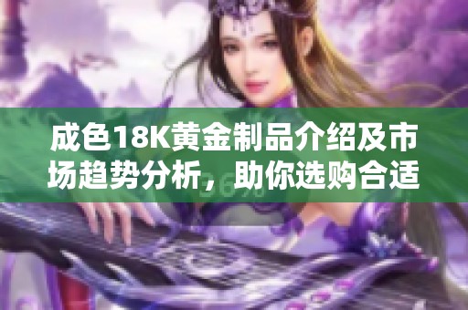成色18K黃金制品介紹及市場趨勢分析，助你選購合適的首飾