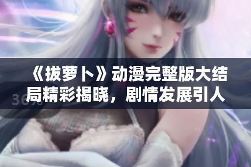 《拔蘿卜》動漫完整版大結(jié)局精彩揭曉，劇情發(fā)展引人入勝不容錯過