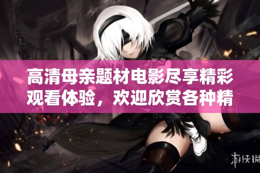 高清母親題材電影盡享精彩觀看體驗(yàn)，歡迎欣賞各種精彩劇情片段