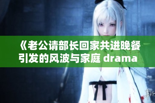 《老公請(qǐng)部長(zhǎng)回家共進(jìn)晚餐引發(fā)的風(fēng)波與家庭 dramas》