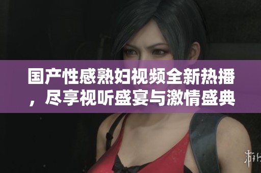 國產(chǎn)性感熟婦視頻全新熱播,盡享視聽盛宴與激情盛典 國產(chǎn)性感熟婦視頻全新熱播,盡享視聽盛宴與激情盛典