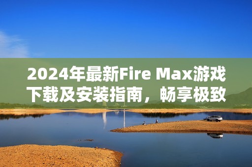 2024年最新Fire Max游戲下載及安裝指南，暢享極致戰(zhàn)斗體驗(yàn)