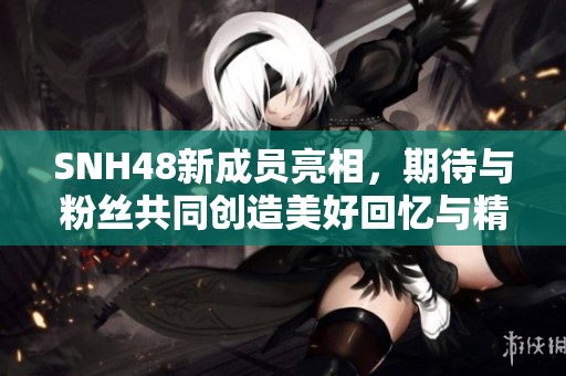 SNH48新成員亮相，期待與粉絲共同創(chuàng)造美好回憶與精彩演出