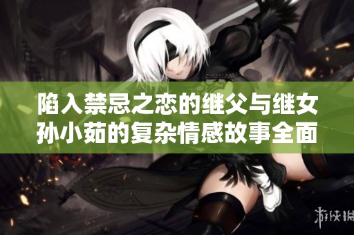 陷入禁忌之戀的繼父與繼女孫小茹的復(fù)雜情感故事全面解析