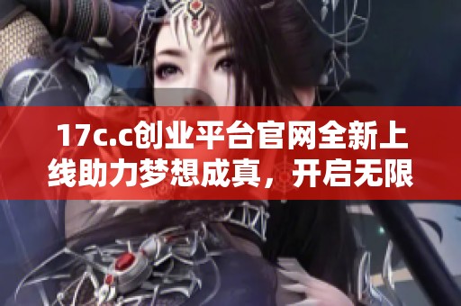 17c.c創(chuàng)業(yè)平臺官網(wǎng)全新上線助力夢想成真，開啟無限可能之旅