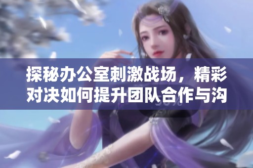 探秘辦公室刺激戰(zhàn)場，精彩對決如何提升團隊合作與溝通能力