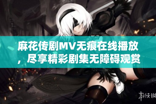 麻花傳劇MV無痕在線播放，盡享精彩劇集無障礙觀賞體驗(yàn)