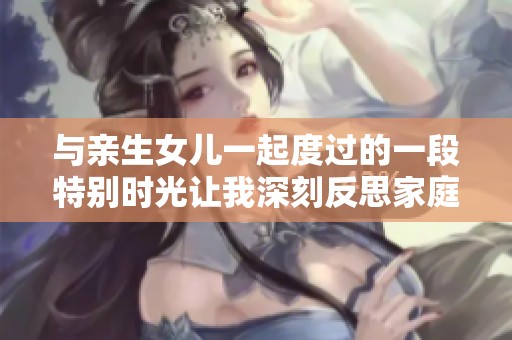 與親生女兒一起度過的一段特別時光讓我深刻反思家庭關(guān)系的意義