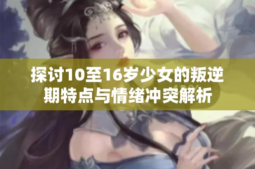 探討10至16歲少女的叛逆期特點與情緒沖突解析