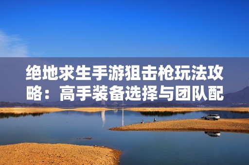 絕地求生手游狙擊槍玩法攻略：高手裝備選擇與團(tuán)隊(duì)配合秘訣解析