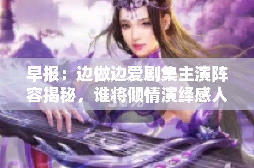 早報：邊做邊愛劇集主演陣容揭秘，誰將傾情演繹感人愛情故事
