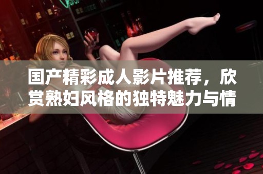 國產(chǎn)精彩成人影片推薦，欣賞熟婦風(fēng)格的獨(dú)特魅力與情感交織