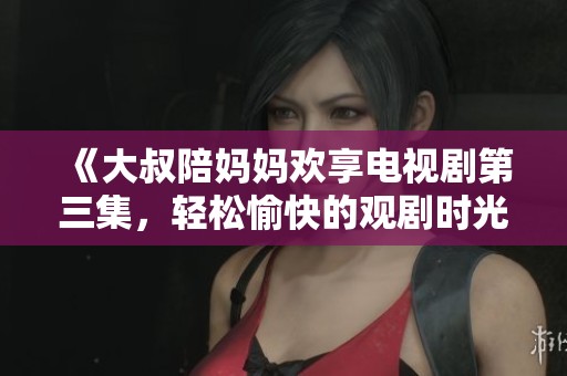 《大叔陪媽媽歡享電視劇第三集，輕松愉快的觀劇時光》