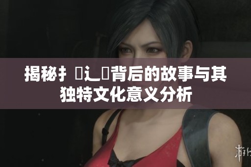 揭秘扌喿辶畐背后的故事與其獨特文化意義分析