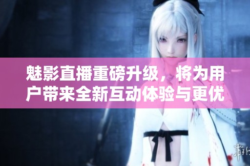 魅影直播重磅升級(jí)，將為用戶帶來(lái)全新互動(dòng)體驗(yàn)與更優(yōu)質(zhì)內(nèi)容