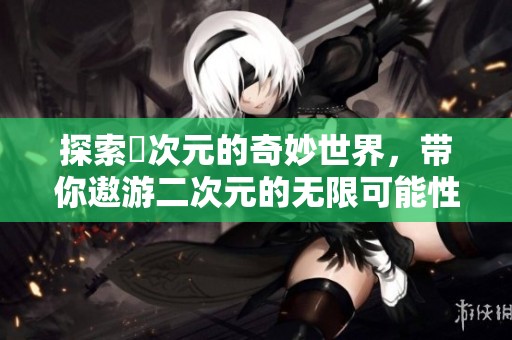 探索囧次元的奇妙世界,帶你遨游二次元的無(wú)限可能性 探索囧次元的奇妙世界,帶你遨游二次元的無(wú)限可能性
