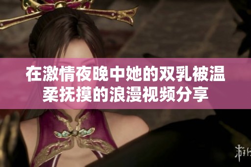 在激情夜晚中她的雙乳被溫柔撫摸的浪漫視頻分享