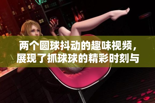 兩個(gè)圓球抖動(dòng)的趣味視頻，展現(xiàn)了抓球球的精彩時(shí)刻與可愛瞬間