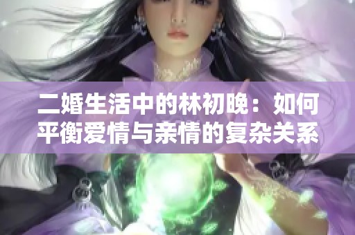 二婚生活中的林初晚：如何平衡愛(ài)情與親情的復(fù)雜關(guān)系