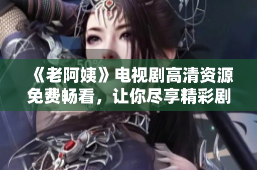 《老阿姨》電視劇高清資源免費暢看，讓你盡享精彩劇情與感人時刻