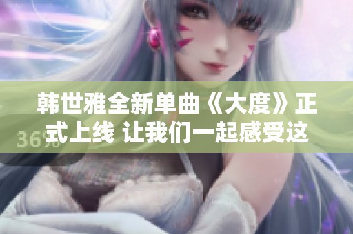 韓世雅全新單曲《大度》正式上線 讓我們一起感受這份音樂魅力
