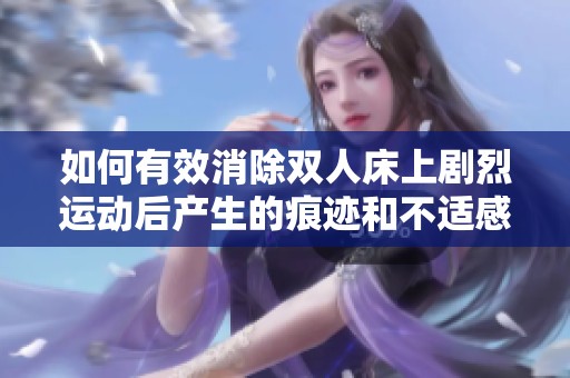 如何有效消除雙人床上劇烈運動后產(chǎn)生的痕跡和不適感