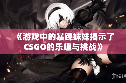 《游戲中的暴躁妹妹揭示了CSGO的樂趣與挑戰(zhàn)》