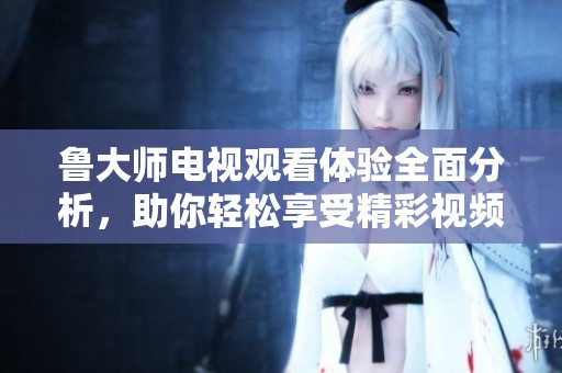 魯大師電視觀看體驗(yàn)全面分析，助你輕松享受精彩視頻內(nèi)容