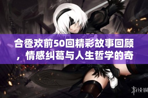 合巹歡前50回精彩故事回顧，情感糾葛與人生哲學的奇妙旅程