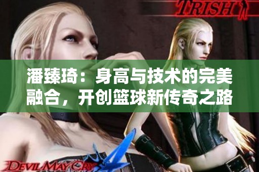 潘臻琦：身高與技術的完美融合，開創(chuàng)籃球新傳奇之路
