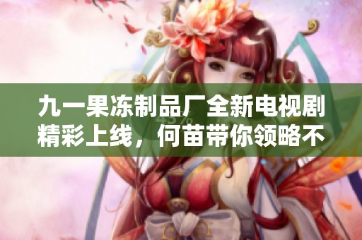 九一果凍制品廠全新電視劇精彩上線，何苗帶你領(lǐng)略不一樣的故事魅力