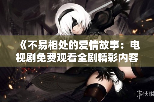 《不易相處的愛情故事：電視劇免費觀看全劇精彩內(nèi)容分享》